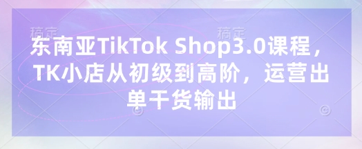 东南亚TikTok Shop3.0课程,TK小店从初级到高阶,运营出单干货输出-星辰网创