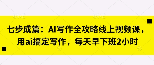 七步成篇：AI写作全攻略线上视频课，用ai搞定写作，每天早下班2小时-星辰网创